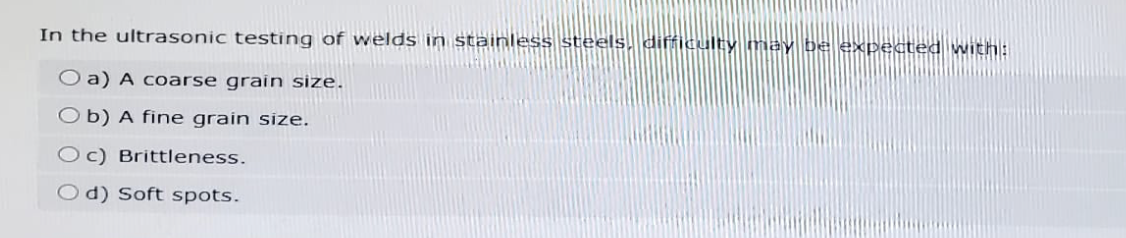 In the ultrasonic testing of welds in stainless steels, difficulty may be expected with:
O a) A coarse grain size.
Ob) A fine grain size.
Oc) Brittleness.
Od) Soft spots.