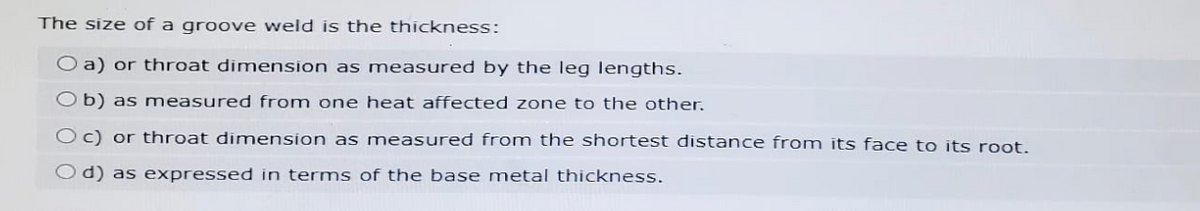 The size of a groove weld is the thickness:
O a) or throat dimension as measured by the leg lengths.
Ob) as measured from one heat affected zone to the other.
Oc) or throat dimension as measured from the shortest distance from its face to its root.
Od) as expressed in terms of the base metal thickness.