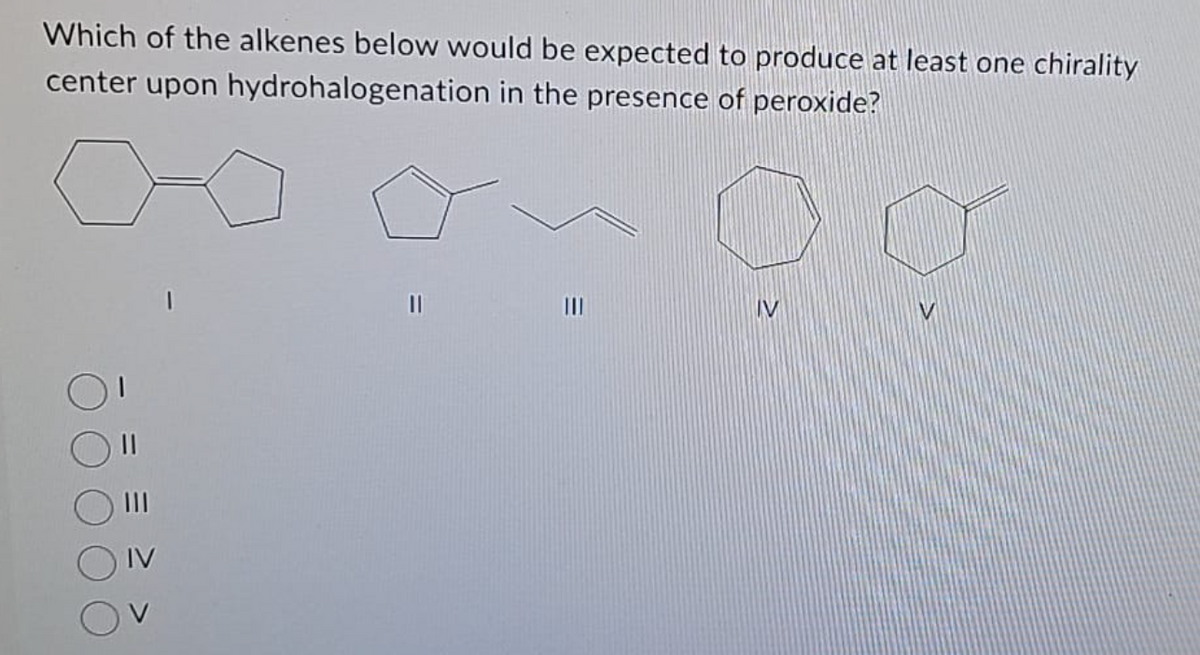 Which of the alkenes below would be expected to produce at least one chirality
center upon hydrohalogenation in the presence of peroxide?
09
||