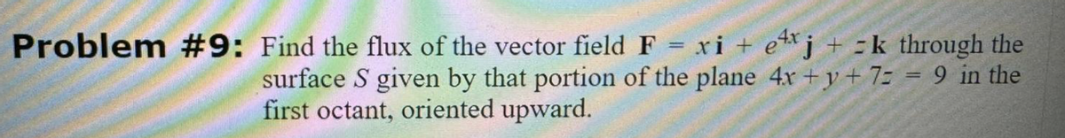 Problem #9: Find the flux of the vector field F = xi + ex j + = k through the
surface S given by that portion of the plane 4x+y+ 7 = 9 in the
first octant, oriented upward.