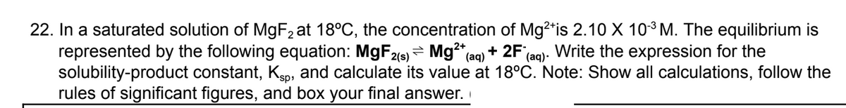 22. In a saturated solution of MgF₂ at 18°C, the concentration of Mg²+is 2.10 X 10-³ M. The equilibrium is
represented by the following equation: MgF2(s) Mg²+ (aq) +2F (aq). Write the expression for the
solubility-product constant, Ksp, and calculate its value at 18°C. Note: Show all calculations, follow the
rules of significant figures, and box your final answer.