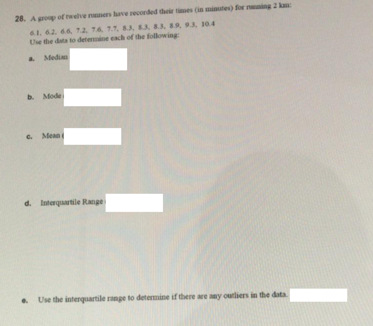 28. A group of twelve nunners have recorded their times (in minutes) for nnning 2 km:
6.1. 6.2, 6.6, 7.2, 7.6, 7.7, 8.3, 8.3, 8.3, 8.9, 9.3, 10.4
Use the data to determine each of the following:
a.
Median
b.
Mode
C.
Mean
d. Interquartile Range
e.
Use the interquartile range to determine if there are any outliers in the data.
