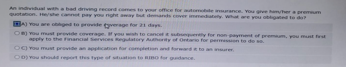 An individual with a bad driving record comes to your office for automobile insurance. You give him/her a premium
quotation. He/she cannot pay you right away but demands cover immediately. What are you obligated to do?
A) You are obliged to provide coverage for 21 days.
OB) You must provide coverage. If you wish to cancel it subsequently for non-payment of premium, you must first
apply to the Financial Services Regulatory Authority of Ontario for permission to do so.
OC) You must provide an application for completion and forward it to an insurer.
OD) You should report this type of situation to RIBO for guidance.