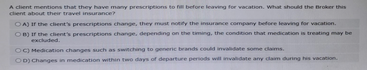 A client mentions that they have many prescriptions to fill before leaving for vacation. What should the Broker this
client about their travel insurance?
OA) If the client's prescriptions change, they must notify the insurance company before leaving for vacation.
OB) If the client's prescriptions change, depending on the timing, the condition that medication is treating may be
excluded.
OC) Medication changes such as switching to generic brands could invalidate some claims.
OD) Changes in medication within two days of departure periods will invalidate any claim during his vacation.