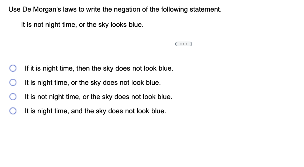 Use De Morgan's laws to write the negation of the following statement.
It is not night time, or the sky looks blue.
If it is night time, then the sky does not look blue.
It is night time, or the sky does not look blue.
It is not night time, or the sky does not look blue.
It is night time, and the sky does not look blue.