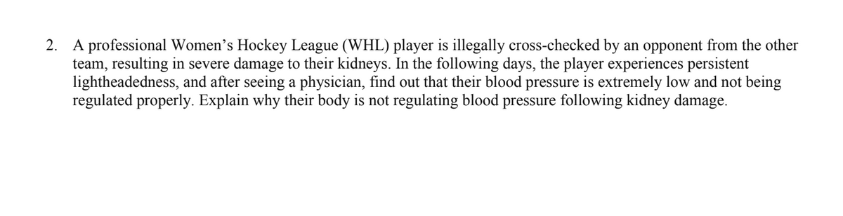 2.
A professional Women's Hockey League (WHL) player is illegally cross-checked by an opponent from the other
team, resulting in severe damage to their kidneys. In the following days, the player experiences persistent
lightheadedness, and after seeing a physician, find out that their blood pressure is extremely low and not being
regulated properly. Explain why their body is not regulating blood pressure following kidney damage.