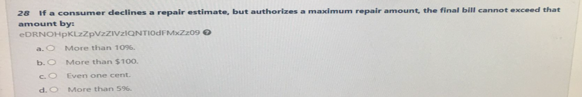 28 If a consumer declines a repair estimate, but authorizes a maximum repair amount, the final bill cannot exceed that
amount by:
eDRNOHpKLzZpVzZIVzIQNTI0dFMxZz09 >
a. O More than 10%.
b. O
More than $100.
c. O
Even one cent.
d. O
More than 5%.