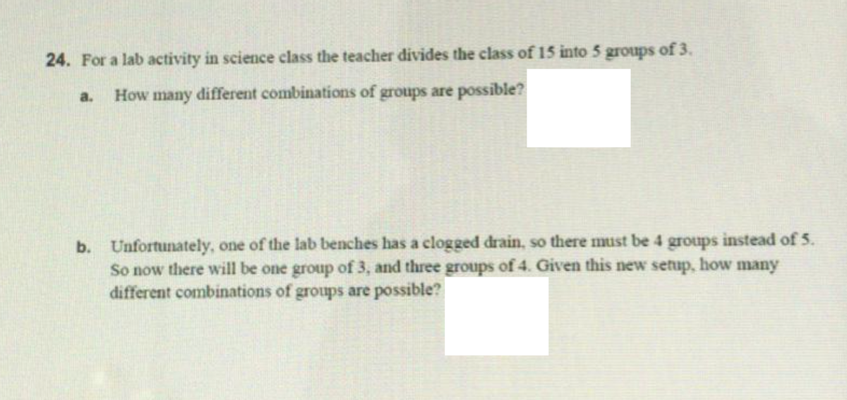 24. For a lab activity in science class the teacher divides the class of 15 into 5 groups of 3.
a.
How many different combinations of groups are possible?
b. Unfortunately, one of the lab benches has a clogged drain, so there must be 4 groups instead of 5.
So now there will be one group of 3, and three groups of 4. Given this new setup, how many
different combinations of groups are possible?
