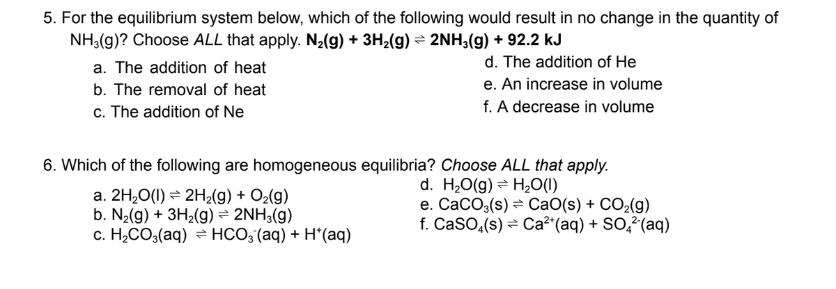 5. For the equilibrium system below, which of the following would result in no change in the quantity of
NH3(g)? Choose ALL that apply. N₂(g) + 3H₂(g) ⇒ 2NH3(g) + 92.2 kJ
a. The addition of heat
b. The removal of heat
c. The addition of Ne
d. The addition of He
e. An increase in volume
f. A decrease in volume
6. Which of the following are homogeneous equilibria? Choose ALL that apply.
d. H₂O(g) H₂O(l)
=
e. CaCO3(s) ⇒ CaO(s) + CO₂(g)
f. CaSO4(s) ⇒ Ca²+ (aq) + SO²(aq)
a. 2H₂O(1) ⇒ 2H₂(g) + O₂(g)
b. N₂(g) + 3H₂(g) ⇒ 2NH3(g)
c. H₂CO3(aq) → HCO3(aq) + H*(aq)