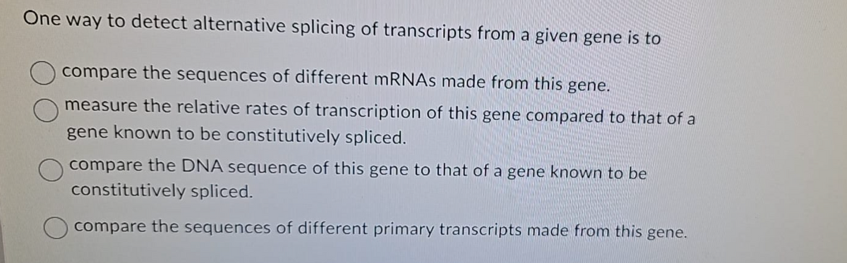 One way to detect alternative splicing of transcripts from a given gene is to
compare the sequences of different mRNAs made from this gene.
measure the relative rates of transcription of this gene compared to that of a
gene known to be constitutively spliced.
compare the DNA sequence of this gene to that of a gene known to be
constitutively spliced.
compare the sequences of different primary transcripts made from this gene.