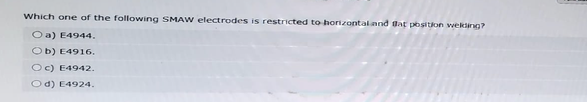 Which one of the following SMAW electrodes is restricted to horizontal and flat position welding?
O a) E4944.
Ob) E4916.
Oc) E4942.
Od) E4924.