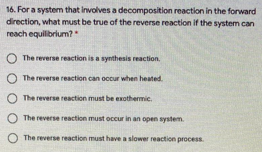 16. For a system that involves a decomposition reaction in the forward
direction, what must be true of the reverse reaction if the system can
reach equilibrium? *
O The reverse reaction is a synthesis reaction.
The reverse reaction can occur when heated.
O The reverse reaction must be exothermic.
O The reverse reaction must occur in an open system.
O The reverse reaction must have a slower reaction process.
