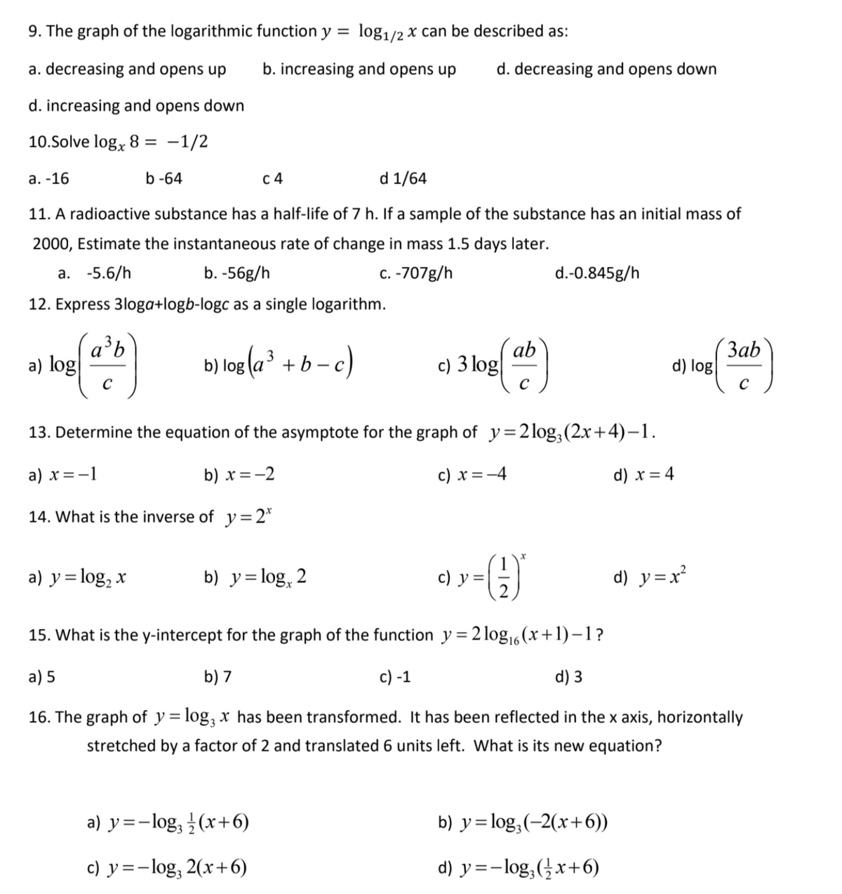 9. The graph of the logarithmic function y = log1/2 x can be described as:
a. decreasing and opens up
b. increasing and opens up
d. decreasing and opens down
d. increasing and opens down
10.Solve log, 8 =
-1/2
а. -16
b -64
с 4
d 1/64
11. A radioactive substance has a half-life of 7 h. If a sample of the substance has an initial mass of
2000, Estimate the instantaneous rate of change in mass 1.5 days later.
а. -5.6/h
b. -56g/h
c. -707g/h
d.-0.845g/h
12. Express 3loga+logb-logc as a single logarithm.
a'b
a) log
b) log (a³ + b - c)
ab
c) 3 log
Заb
d) log
C
13. Determine the equation of the asymptote for the graph of y=2log,(2x+4)-1.
a) x=-1
b) x=-2
c) x =-4
d) x = 4
14. What is the inverse of y=2*
a) y=log, x
b) y=log, 2
с) у-
d) y=x²
15. What is the y-intercept for the graph of the function y = 2 log,6(x+1)–1?
%3D
a) 5
b) 7
c) -1
d) 3
16. The graph of y = log, x has been transformed. It has been reflected in the x axis, horizontally
%D
stretched by a factor of 2 and translated 6 units left. What is its new equation?
a) y=-log, (x+6)
b) y= log,(-2(x+6))
c) y=-log, 2(x+6)
d) y =-log,(x+6)
