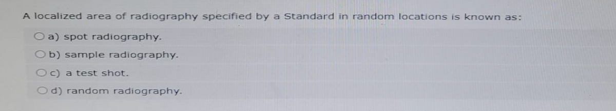 A localized area of radiography specified by a Standard in random locations is known as:
O a) spot radiography.
Ob) sample radiography.
Oc) a test shot.
Od) random radiography.