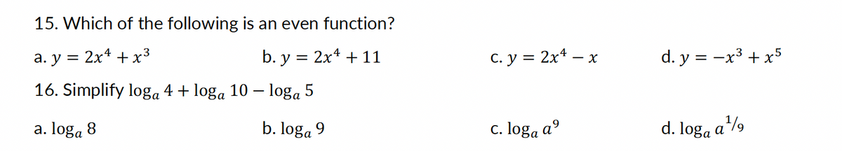 15. Which of the following is an even function?
3
a. y = 2x¹ + x²
b. y = 2x¹ + 11
16. Simplify loga 4 + loga 10 – loga 5
a. loga 8
b. loga 9
c. y = 2x¹ - x
c. loga a⁹
d. y = -x³ + x5
d. loga a¹⁹