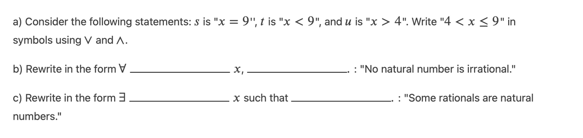 a) Consider the following statements: s is "x = 9", t is "x < 9", and u is "x > 4". Write "4 < x < 9" in
symbols using V and A.
b) Rewrite in the form V
х,
: "No natural number is irrational."
c) Rewrite in the form 3
x such that
: "Some rationals are natural
numbers."
