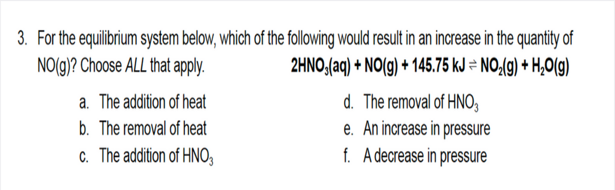 3. For the equilibrium system below, which of the following would result in an increase in the quantity of
NO(g)? Choose ALL that apply.
2HNO,(aq) + NO(g) + 145.75 kJ = NO,(g) + H,O(g)
d. The removal of HNO3
a. The addition of heat
b. The removal of heat
c. The addition of HNO3
e. An increase in pressure
f. Adecrease in pressure
