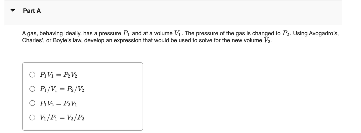 Part A
A gas, behaving ideally, has a pressure P₁ and at a volume V₁. The pressure of the gas is changed to P₂. Using Avogadro's,
Charles', or Boyle's law, develop an expression that would be used to solve for the new volume V₂.
O P₁V₁= P₂V₂
O P₁/V₁ = P₂/V₂
O P₁V₂ = P₂V₁
O V₁/P₁= V₂/P₂