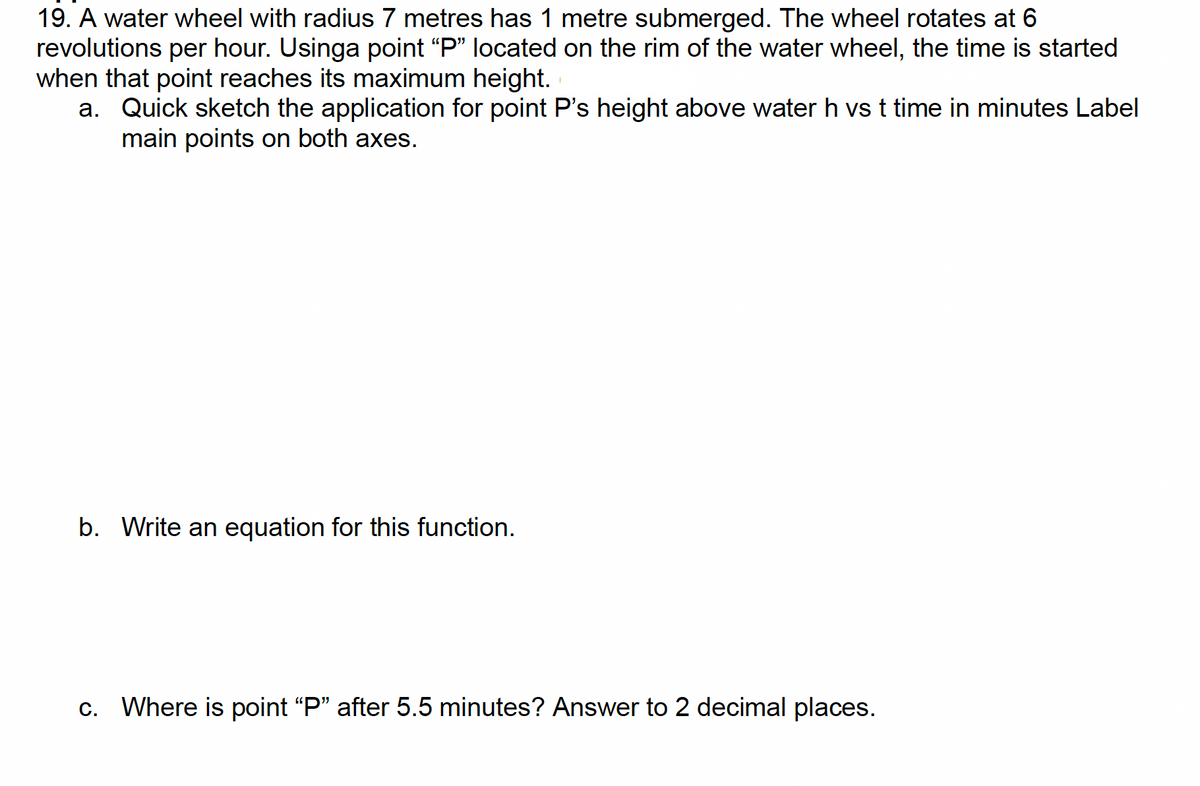 19. A water wheel with radius 7 metres has 1 metre submerged. The wheel rotates at 6
revolutions per hour. Usinga point "P" located on the rim of the water wheel, the time is started
when that point reaches its maximum height.
a. Quick sketch the application for point P's height above water h vs t time in minutes Label
main points on both axes.
b. Write an equation for this function.
c. Where is point "P" after 5.5 minutes? Answer to 2 decimal places.