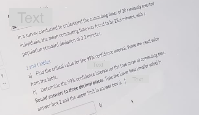 9
Text
In a survey conducted to understand the commuting times of 20 randomly selected
individuals, the mean commuting time was found to be 28.6 minutes, with a
population standard deviation of 3.2 minutes.
z and t tables
a) Find the critical value for the 99% confidence interval. Write the exact value
from the table.
Text'
b) Determine the 99% confidence interval for the true mean of commuting time.
Round answers to three decimal places. Type the lower limit (smaller value) in
answer box 2 and the upper limit in answer box 3. [Text
AV