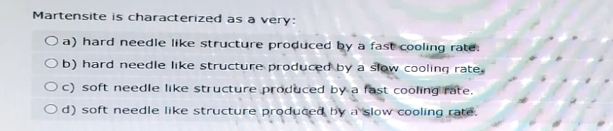 Martensite is characterized as a very:
O a) hard needle like structure produced by a fast cooling rate.
Ob) hard needle like structure produced by a slow cooling rate,
Oc) soft needle like structure produced by a fast cooling rate.
Od) soft needle like structure produced by a slow cooling rate.