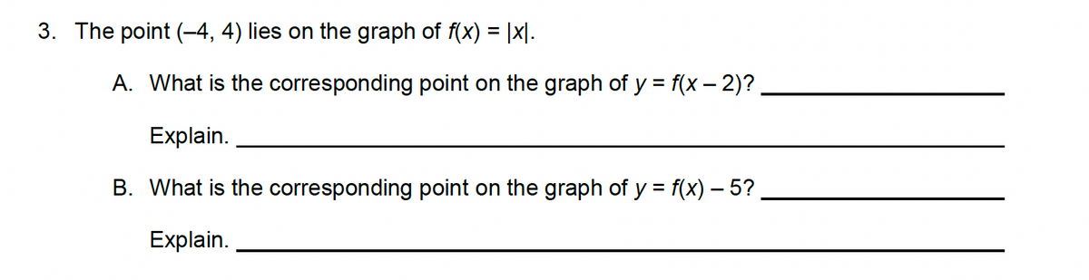 3. The point (-4, 4) lies on the graph of f(x) = |x|.
A. What is the corresponding point on the graph of y = f(x - 2)?
Explain.
B. What is the corresponding point on the graph of y = f(x) — 5?
Explain.