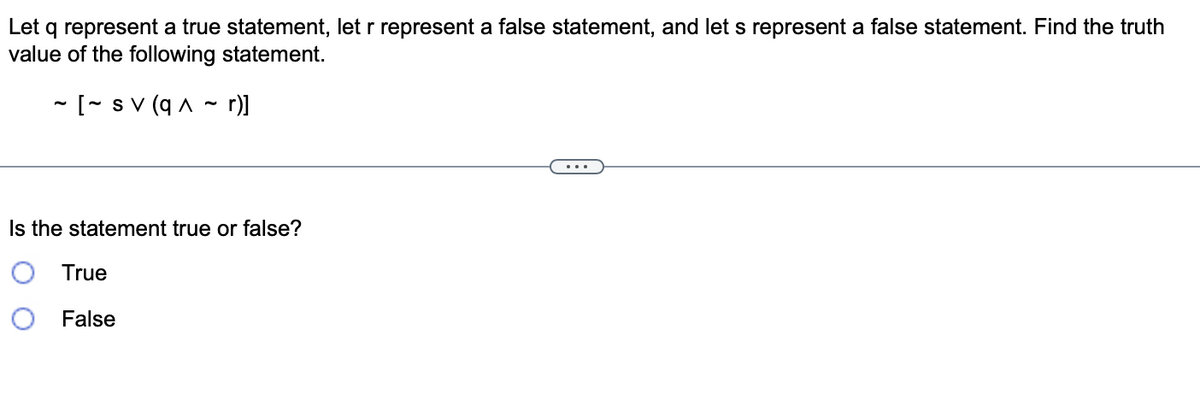 Let q represent a true statement, let r represent a false statement, and let s represent a false statement. Find the truth
value of the following statement.
~ [~ sv (q^~ r)]
Is the statement true or false?
True
False