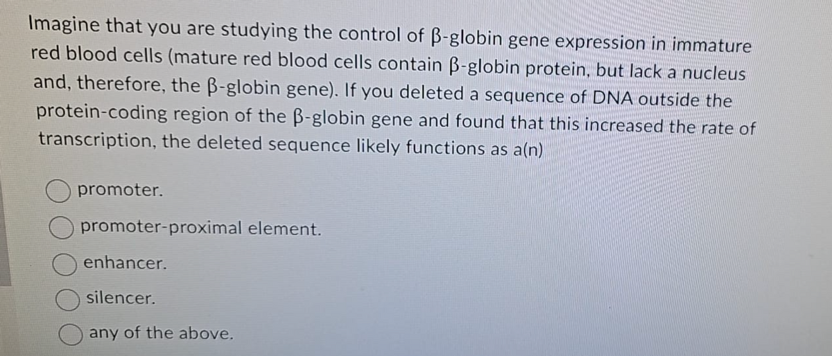 Imagine that you are studying the control of B-globin gene expression in immature
red blood cells (mature red blood cells contain B-globin protein, but lack a nucleus
and, therefore, the B-globin gene). If you deleted a sequence of DNA outside the
protein-coding region of the B-globin gene and found that this increased the rate of
transcription, the deleted sequence likely functions as a(n)
promoter.
promoter-proximal element.
enhancer.
silencer.
any of the above.