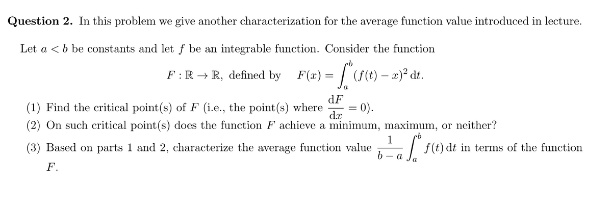 Question 2. In this problem we give another characterization for the average function value introduced in lecture.
Let a <b be constants and let f be an integrable function. Consider the function
F :R → R, defined by F(x) = | (f(t) – x)² dt.
a
dF
(1) Find the critical point(s) of F (i.e., the point(s) where
0).
dx
(2) On such critical point(s) does the function F achieve a minimum, maximum, or neither?
(3) Based on parts 1 and 2, characterize the average function value
1
-I f(t) dt in terms of the function
a
a
F.
