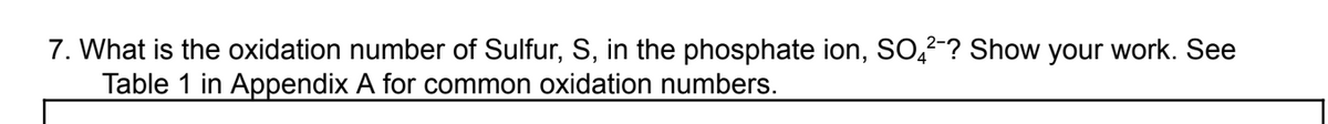 7. What is the oxidation number of Sulfur, S, in the phosphate ion, SO?? Show your work. See
Table 1 in Appendix A for common oxidation numbers.