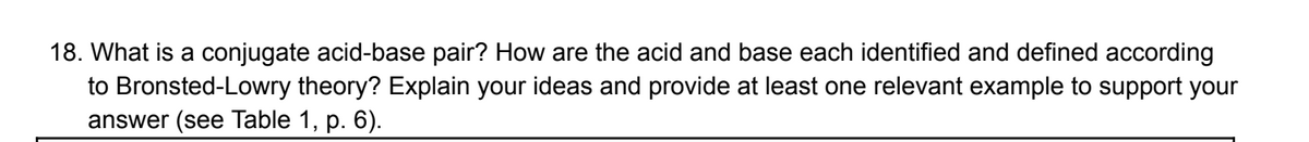 18. What is a conjugate acid-base pair? How are the acid and base each identified and defined according
to Bronsted-Lowry theory? Explain your ideas and provide at least one relevant example to support your
answer (see Table 1, p. 6).