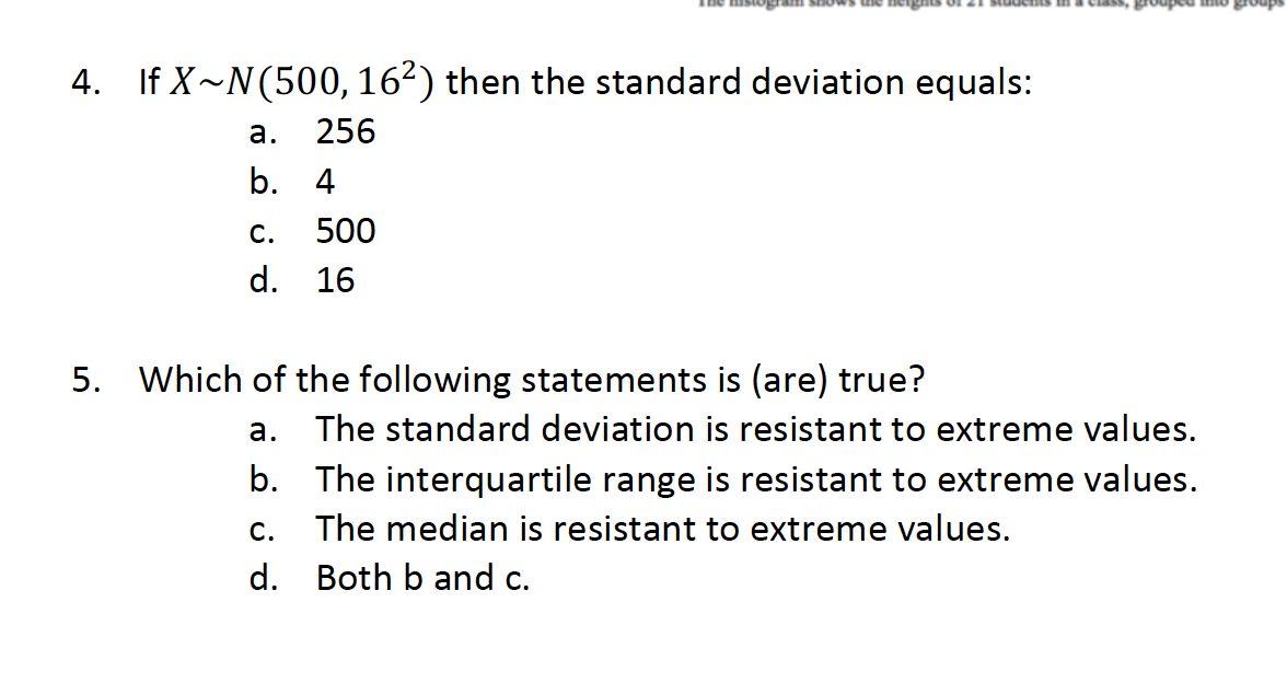 a ou padnort
4. If X~N(500,162) then the standard deviation equals:
а.
256
b. 4
С.
500
d.
16
5. Which of the following statements is (are) true?
а.
The standard deviation is resistant to extreme values.
b. The interquartile range is resistant to extreme values.
C.
The median is resistant to extreme values.
d.
Both b and c.
