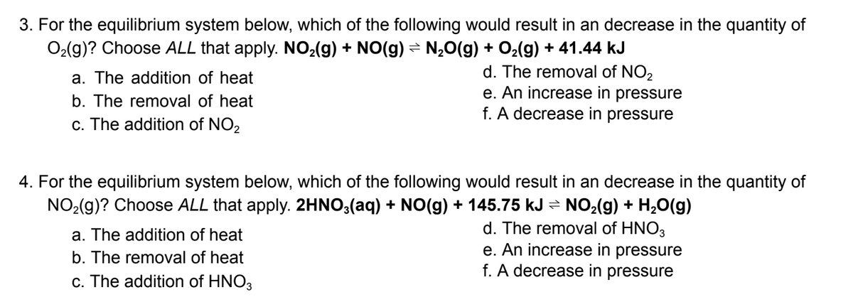 3. For the equilibrium system below, which of the following would result in an decrease in the quantity of
O₂(g)? Choose ALL that apply. NO₂(g) + NO(g) = N₂O(g) + O₂(g) + 41.44 kJ
d. The removal of NO2
e. An increase in pressure
f. A decrease in pressure
a. The addition of heat
b. The removal of heat
c. The addition of NO2
4. For the equilibrium system below, which of the following would result in an decrease in the quantity of
NO₂(g)? Choose ALL that apply. 2HNO3(aq) + NO(g) + 145.75 kJ ⇒ NO₂(g) + H₂O(g)
d. The removal of HNO3
e. An increase in pressure
f. A decrease in pressure
a. The addition of heat
b. The removal of heat
c. The addition of HNO3