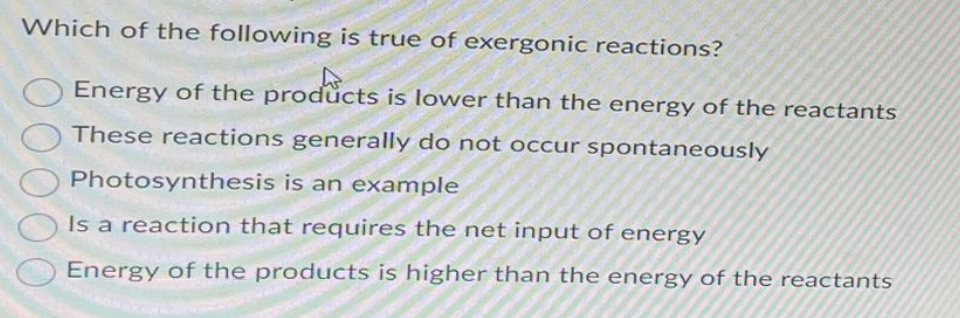 Which of the following is true of exergonic reactions?
Energy of the products is lower than the energy of the reactants
These reactions generally do not occur spontaneously
Photosynthesis is an example
Is a reaction that requires the net input of energy
Energy of the products is higher than the energy of the reactants