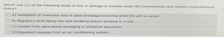 Which one (1) of the following kinds of loss or damage is covered under the Condominium Unit Owners Comprehensive
Policy?
OA) Vandalism or malicious acts or glass breakage occurring while the unit is vacant.
OB) Migratory birds flying into and breaking picture windows in a unit.
OC) Smoke from agricultural smudging or industrial operations.
OD) Repeated seepage from an air conditioning system.