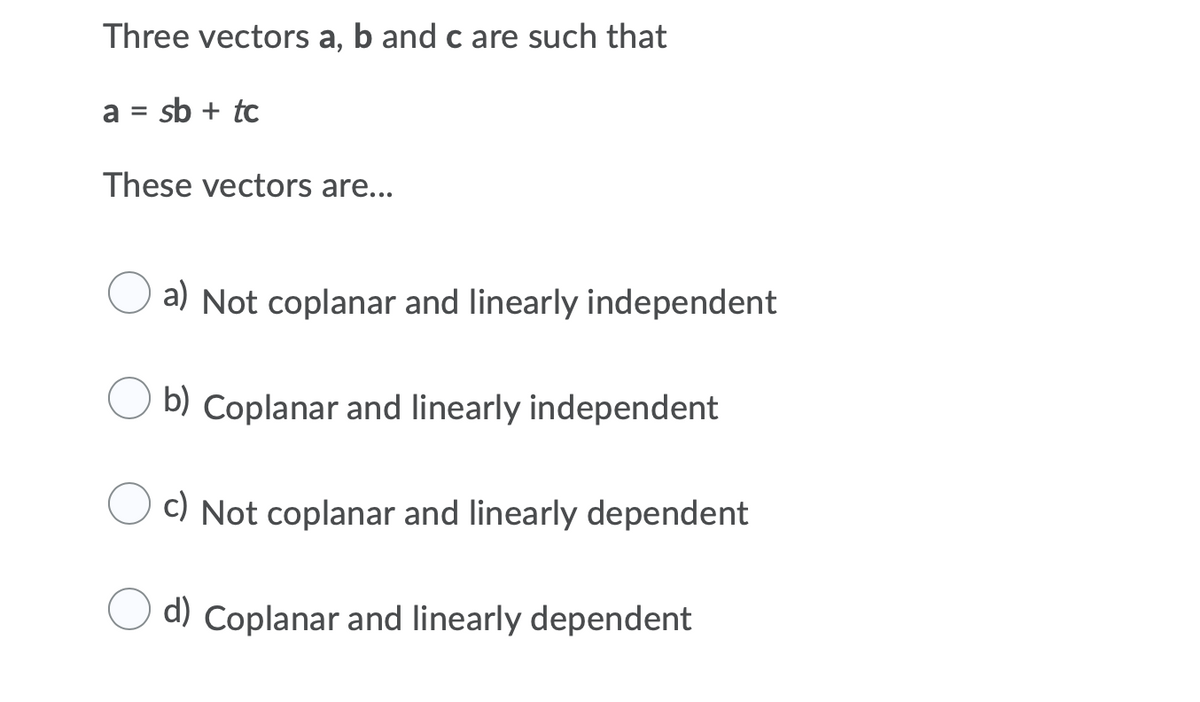 Three vectors a, b and c are such that
a = sb + tc
These vectors are...
a) Not coplanar and linearly independent
b) Coplanar and linearly independent
c) Not coplanar and linearly dependent
d) Coplanar and linearly dependent
