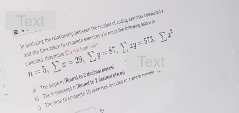 9
Text
In analyzing the relationship between the number of coding exercises completed x
and the time taken to complete exercises y in hours the following data was
collected, determine (Do not type unit):
n = 5, Σ x = 29, Σy = 87, Σwy = 573, Στε
Text
a) The slope m (Round to 2 decimal places)
b) The Y-intercept b (Round to 2 decimal places)
c) The time to complete 10 exercises rounded to a whole number
N