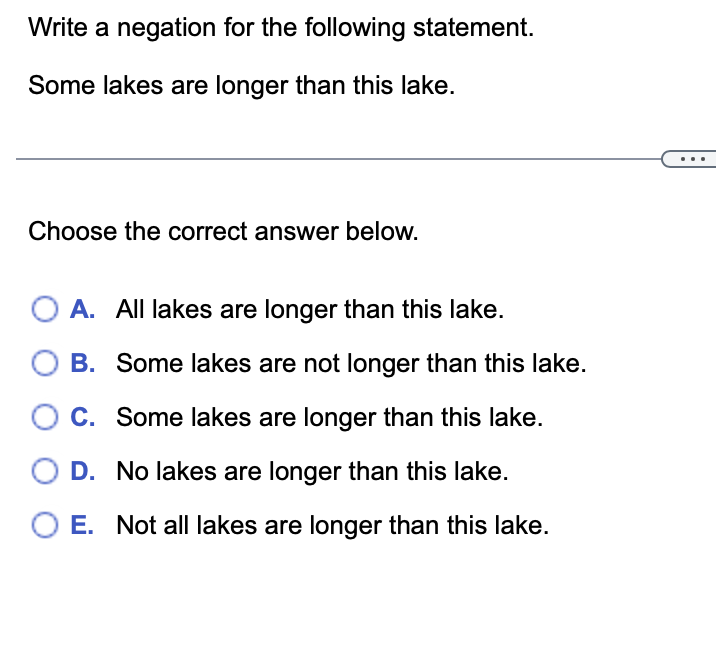 Write a negation for the following statement.
Some lakes are longer than this lake.
Choose the correct answer below.
O A. All lakes are longer than this lake.
B.
Some lakes are not longer than this lake.
C.
Some lakes are longer than this lake.
D. No lakes are longer than this lake.
O E. Not all lakes are longer than this lake.