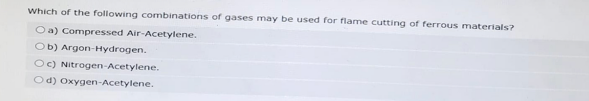 Which of the following combinations of gases may be used for flame cutting of ferrous materials?
O a) Compressed Air-Acetylene.
Ob) Argon-Hydrogen.
c) Nitrogen-Acetylene.
Od) Oxygen-Acetylene.