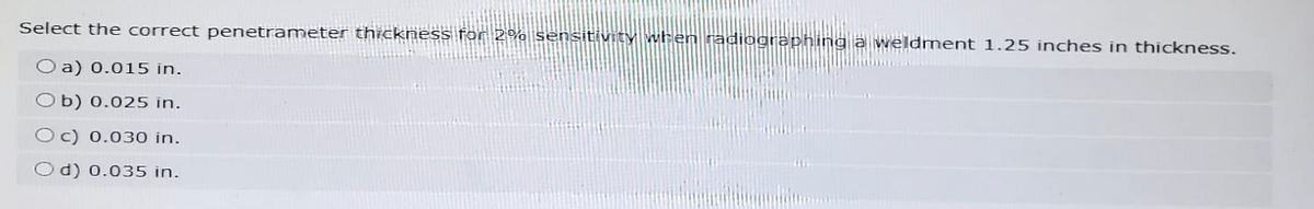 Select the correct penetrameter thickness for 2% sensitivity when radiographing a weldment 1.25 inches in thickness.
O a) 0.015 in.
Ob) 0.025 in.
Oc) 0.030 in.
Od) 0.035 in.