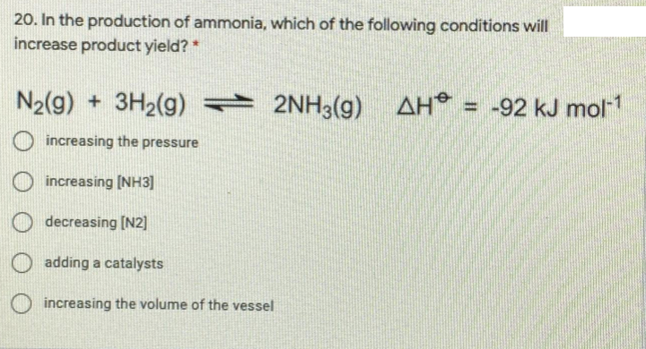 20. In the production of ammonia, which of the following conditions will
increase product yield? *
N2(g) + 3H2(g) = AH = -92 kJ mol1
2NH3(9)
increasing the pressure
increasing (NH3]
O decreasing [N2]
adding a catalysts
increasing the volume of the vessel
