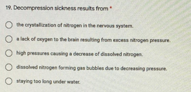 19. Decompression sickness results from *
the crystallization of nitrogen in the nervous system.
a lack of oxygen to the brain resulting from excess nitrogen pressure.
high pressures causing a decrease of dissolved nitrogen.
dissolved nitrogen forming gas bubbles due to decreasing pressure.
staying too long under water.
