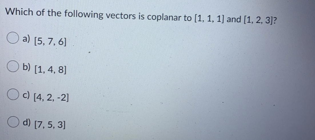 Which of the following vectors is coplanar to [1, 1, 1] and [1, 2, 3]?
a) [5, 7, 6]
b) [1, 4, 8]
O c) [4, 2, -2]
d) [7, 5, 3]
