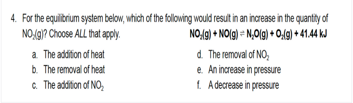 4. For the equilibrium system below, which of the following would result in an increase in the quantity of
NO:(g)? Choose ALL that apply.
NO:(g) + NO(g) = N,0(g) + O;(g) + 41.44 kJ
a. The addition of heat
d. The removal of NO2
b. The removal of heat
e. An increase in pressure
C. The addition of NO,
f. Adecrease in pressure
