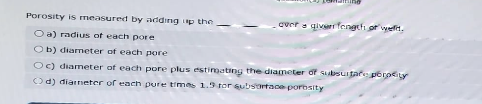 Porosity is measured by adding up the
over a given length of weld.
Oa) radius of each pore
Ob) diameter of each pore
Oc) diameter of each pore plus estimating the diameter of subsurface porosity
Od) diameter of each pore times 1.5 for subsurface porosity