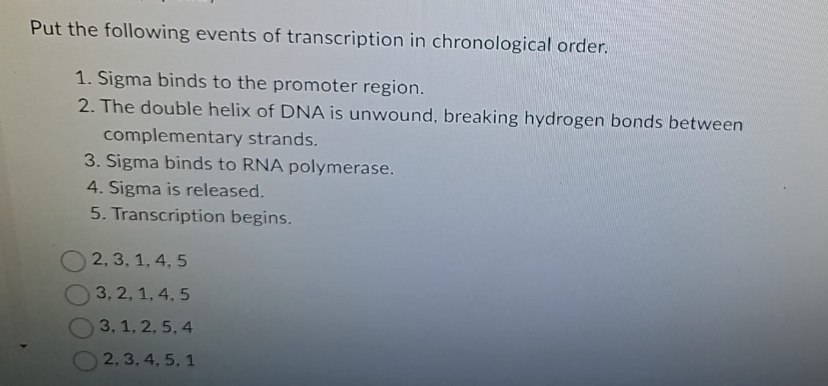 Put the following events of transcription in chronological order.
1. Sigma binds to the promoter region.
2. The double helix of DNA is unwound, breaking hydrogen bonds between
complementary strands.
3. Sigma binds to RNA polymerase.
4. Sigma is released.
5. Transcription begins.
2, 3, 1, 4, 5
3, 2, 1, 4, 5
3, 1, 2, 5, 4
2, 3, 4, 5, 1