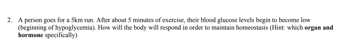 2. A person goes for a 5km run. After about 5 minutes of exercise, their blood glucose levels begin to become low
(beginning of hypoglycemia). How will the body will respond in order to maintain homeostasis (Hint: which organ and
hormone specifically)