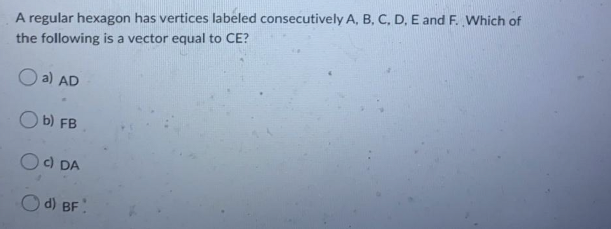 A regular hexagon has vertices labeled consecutively A, B, C, D, E and F. Which of
the following is a vector equal to CE?
O a) AD
O b) FB
c) DA
d) BF
