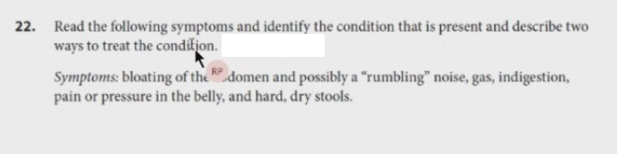 22. Read the following symptoms and identify the condition that is present and describe two
ways to treat the condifion.
Symptoms: bloating of the domen and possibly a "rumbling" noise, gas, indigestion,
pain or pressure in the belly, and hard, dry stools.
