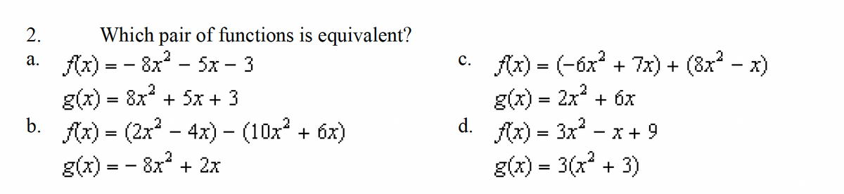 2.
a.
b.
Which pair of functions is equivalent?
f(x) = - 8x²5x - 3
g(x) = 8x² + 5x + 3
f(x) = (2x² - 4x) − (10x² + 6x)
- 8x² + 2x
g(x) =
c. f(x) = (-6x² + 7x) + (8x² − x)
g(x) = 2x² + 6x
f(x) = 3x² X + 9
g(x) = 3(x² + 3)
d.